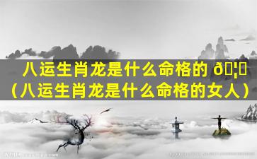 八运生肖龙是什么命格的 🦋 （八运生肖龙是什么命格的女人）